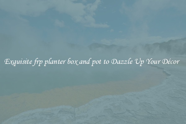 Exquisite frp planter box and pot to Dazzle Up Your Décor  
